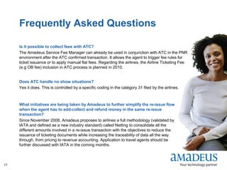 ©2008AmadeusITGroupSA
17
Frequently Asked Questions
Is it possible to collect fees with ATC?
The Amadeus Service Fee Manager can already be used in conjunction with ATC in the PNR
environment after the ATC confirmed transaction. It allows the agent to trigger fee rules for
ticket issuance or to apply manual flat fees. Regarding the airlines, the Airline Ticketing Fee
(e.g OB fee) inclusion in ATC process is planned in 2010.
Does ATC handle no show situations?
Yes it does. This is controlled by a specific coding in the category 31 filed by the airlines.
What initiatives are being taken by Amadeus to further simplify the re-issue flow
when the agent has to add-collect and refund money in the same re-issue
transaction?
Since November 2008, Amadeus proposes to airlines a full methodology (validated by
IATA and defined as a new industry standard) called Netting to consolidate all the
different amounts involved in a re-issue transaction with the objectives to reduce the
issuance of ticketing documents while increasing the traceability of data all the way
through, from pricing to revenue accounting. Application to travel agents should be
further discussed with IATA in the coming months.
 
