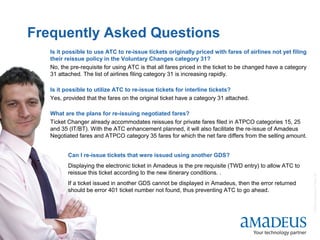 ©2008AmadeusITGroupSA
18
Frequently Asked Questions
Is it possible to use ATC to re-issue tickets originally priced with fares of airlines not yet filing
their reissue policy in the Voluntary Changes category 31?
No, the pre-requisite for using ATC is that all fares priced in the ticket to be changed have a category
31 attached. The list of airlines filing category 31 is increasing rapidly.
Is it possible to utilize ATC to re-issue tickets for interline tickets?
Yes, provided that the fares on the original ticket have a category 31 attached.
What are the plans for re-issuing negotiated fares?
Ticket Changer already accommodates reissues for private fares filed in ATPCO categories 15, 25
and 35 (IT/BT). With the ATC enhancement planned, it will also facilitate the re-issue of Amadeus
Negotiated fares and ATPCO category 35 fares for which the net fare differs from the selling amount.
Can I re-issue tickets that were issued using another GDS?
Displaying the electronic ticket in Amadeus is the pre requisite (TWD entry) to allow ATC to
reissue this ticket according to the new itinerary conditions. .
If a ticket issued in another GDS cannot be displayed in Amadeus, then the error returned
should be error 401 ticket number not found, thus preventing ATC to go ahead.
.
 