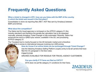 ©2008AmadeusITGroupSA
19
Frequently Asked Questions
30
When a ticket is changed in ATC, how can you liaise with the BSP of the country
in which the ticket was issued in the first place?
Consolidation is done via reporting files (RET, HOT files sent by Amadeus) between
BSPs and Airlines
What about the competition?
The Sabre tool for travel agencies is not based on the ATPCO category 31 (the
industry standard) and therefore the penalty fee calculation has to be assessed
manually; whereas Amadeus Ticket Changer is fully automated. Recently, Sabre has
enhanced the tool to a QREX plus version, available in the US, and processing
ATPCO category 31.
The Travelport tool is mainly focused on the US domestic market and is therefore
limited when it comes to international reissues involving non USD pricing.
How do I know if an airline ticket can be exchanged through Ticket Changer?
Use the following Amadeus Selling Platform (cryptic) entry to list all carriers that have
filed the VC paragraph in the fare notes:
FQNATC/CXR
AIRLINES AVAILABLE FOR REISSUE FOR TRAVEL AGENCY CUSTOMERS
Can you clarify if YY fares are filed as CAT31?
IATA does not yet file category 31 conditions for their fares.
 