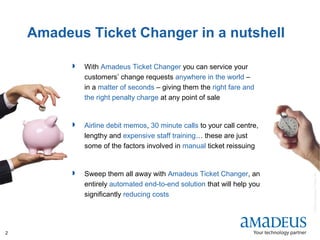 ©2008AmadeusITGroupSA
2
Amadeus Ticket Changer in a nutshell
 With Amadeus Ticket Changer you can service your
customers’ change requests anywhere in the world –
in a matter of seconds – giving them the right fare and
the right penalty charge at any point of sale
 Airline debit memos, 30 minute calls to your call centre,
lengthy and expensive staff training… these are just
some of the factors involved in manual ticket reissuing
 Sweep them all away with Amadeus Ticket Changer, an
entirely automated end-to-end solution that will help you
significantly reducing costs
 