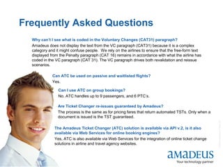 ©2008AmadeusITGroupSA
20
Frequently Asked Questions
27
Why can’t I see what is coded in the Voluntary Changes (CAT31) paragraph?
Amadeus does not display the text from the VC paragraph (CAT31) because it is a complex
category and it might confuse people. We rely on the airlines to ensure that the free-form text
displayed from the Penalty paragraph (CAT 16) remains in accordance with what the airline has
coded in the VC paragraph (CAT 31). The VC paragraph drives both revalidation and reissue
scenarios.
Can ATC be used on passive and waitlisted flights?
Yes.
Can I use ATC on group bookings?
No. ATC handles up to 9 passengers, and 6 PTC’s.
Are Ticket Changer re-issues guaranteed by Amadeus?
The process is the same as for pricing fares that return automated TSTs. Only when a
document is issued is the TST guaranteed.
The Amadeus Ticket Changer (ATC) solution is available via API v.2, is it also
available via Web Services for online booking engines?
Yes, ATC is also available via Web Services for the integration of online ticket change
solutions in airline and travel agency websites.
 