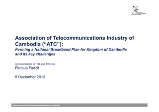 Association of Telecommunications Industry of
  Cambodia (“ATC”):
  Forming a National Broadband Plan for Kingdom of Cambodia
  and its key challenges

  A presentation to ITU and TRC by :
  Firdaus Fadzil

  5 December 2012




Association of Telecommunications Industry of Cambodia.
 