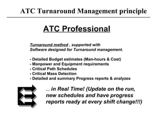 ATC Turnaround Management principle ATC Professional Turnaround method  , supported with  Software designed for Turnaround management. - Detailed Budget estimates (Man-hours & Cost) - Manpower and Equipment requirements - Critical Path Schedules - Critical Mass Detection - Detailed and summary Progress reports & analyzes …  in Real Time! (Update on the run, new schedules and have progress reports ready at every shift change!!!) 