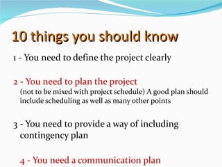 10 things you should know 1 - You need to define the project clearly 2 - You need to plan the project  (not to be mixed with project schedule) A good plan should include scheduling as well as many other points 3 - You need to provide a way of including contingency plan 4 - You need a communication plan 
