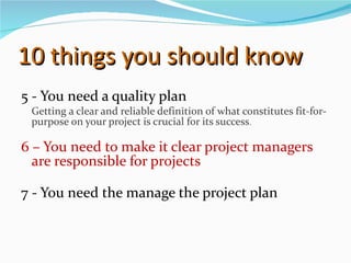 10 things you should know 5 - You need a quality plan Getting a clear and reliable definition of what constitutes fit-for-purpose on your project is crucial for its success . 6 – You need to make it clear project managers are responsible for projects 7 - You need the manage the project plan  
