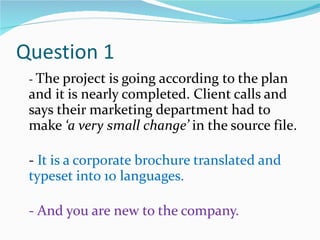Question 1 -  The project is going according to the plan and it is nearly completed. Client calls and says their marketing department had to make  ‘a very small change’  in the source file.  -  It is a corporate brochure translated and typeset into 10 languages. - And you are new to the company. 