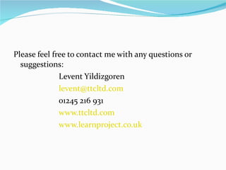 Please feel free to contact me with any questions or suggestions: Levent Yildizgoren [email_address] 01245 216 931 www.ttcltd.com www.learnproject.co.uk 