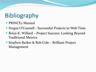 Bibliography PRINCE2 Manual Fergus O’Connell - Successful Projects in Web Time Brian K. Willard – Project Success: Looking Beyond Traditional Metrics Stephen Barker & Rob Cole – Brilliant Project Management 