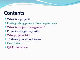 Contents What is a project? Distinguishing projects from operations What is project management? Project manager key skills Why projects fail? 10 things you should know Conclusion Q&A, discussion 