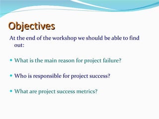 Objectives At the end of the workshop we should be able to find out: What is the main reason for project failure? Who is responsible for project success? What are project success metrics? 