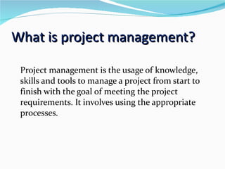 What is project management? Project management is the usage of knowledge, skills and tools to manage a project from start to finish with the goal of meeting the project requirements. It involves using the appropriate processes. 