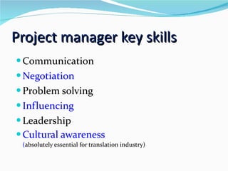 Project manager key skills Communication Negotiation Problem solving Influencing Leadership Cultural awareness  ( absolutely essential for translation industry) 