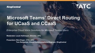 Microsoft Teams’ Direct Routing
for UCaaS and CCaaS
Enterprise Cloud Voice Solutions for Microsoft Teams Users
Moderator: Louie Hollmeyer, Director, ATC
Presenters: Nick Enger, CTO, ATC
Tom Reinacher, Cloud Communications Engineer, RingCentral
 