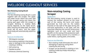 WELLBORE CLEANOUT SERVICES
Non-rotating Casing
Scraper
Application
The Non-rotating casing scraper is used to
remove the residual cement on the inner
wall of the casing, the burrs and scales
generated by mud and tie, the bullets
inserted on the wall of the pipe during the
anti-sand perforation in the pipe, and the
impurities affecting the normal construction
operation such as rust, scale and hard
paraffin on the casing of the production well.
The scraper mainly consists of a mandrel, a
cutter block, a spring plate, and screws.
Features And Benefits
• Non-rotating mode eliminates the risk of
damaging or wearing casing when
rotating the drill string
• Scraper can be dressed in rotating or non-
rotating modes by simply relocating a
shear ring.
Non-Rotating Casing Brush
Application
The Non-Rotating Casing Brush is used
together with the scraper. The upper
and lower brush cleans the inner wall
of the scraped casing and cleans the
casing wall again after the scraper is
scraped. Working in shallow Wells
mainly depends on the lower brush.
After reaching the deep well, the lower
brush will be worn, and the upper
brush body will automatically extend to
work.
Features And Benefits
• 360-degree coverage
• Nonrotating stabilizers that prevent
wear or damage to the casing when
rotating or drilling
• Self-centering
• Flexible brushes
• Enhances chemical cleaning
 