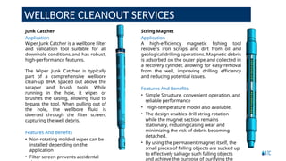 WELLBORE CLEANOUT SERVICES
String Magnet
Application
A high-efficiency magnetic fishing tool
recovers iron scraps and dirt from oil and
geological drilling operations. Magnetic debris
is adsorbed on the outer pipe and collected in
a recovery cylinder, allowing for easy removal
from the well, improving drilling efficiency
and reducing potential issues.
Features And Benefits
• Simple Structure, convenient operation, and
reliable performance
• High-temperature model also available.
• The design enables drill string rotation
while the magnet section remains
stationary, reducing casing wear and
minimizing the risk of debris becoming
detached.
• By using the permanent magnet itself, the
small pieces of falling objects are sucked up
to effectively salvage such falling objects
and achieve the purpose of purifying the
Junk Catcher
Application
Wiper Junk Catcher is a wellbore filter
and validation tool suitable for all
downhole conditions and has robust,
high-performance features.
The Wiper Junk Catcher is typically
part of a comprehensive wellbore
clean-up BHA, spaced out above the
scraper and brush tools. While
running in the hole, it wipes or
brushes the casing, allowing fluid to
bypass the tool. When pulling out of
the hole, the wellbore fluid is
diverted through the filter screen,
capturing the well debris.
Features And Benefits
• Non-rotating molded wiper can be
installed depending on the
application
• Filter screen prevents accidental
 
