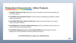 ATLANTIC TOOLS & COMPLETIONS SERVICES LTD
Production Enhancements - Other Products
1. TruFlo-DS01 Wax Removal Agent: Effectively removes wax deposits, ensuring smooth operations and
increased production.
2. TruFlo-DS703 Cleaning Solubilizing Agent: Powerful cleaning and solubilizing capabilities for optimal
equipment performance.
3. TruFlo-DS902 Oilfield Waxy Organic Scale Remover: Targets and removes stubborn waxy organic
scales, restoring flow efficiency.
4. TruFlo-DS602 Barium & Strontium Sulfate Scale Remover: Safely and efficiently removes barium and
strontium Sulfate scales, minimizing downtime.
5. TruFlo-DS307 Plugging Remover For Low Permeability Oilfield: Specially designed to remove
plugging issues in low-permeability formations, enhancing oil recovery.
Trust TruFlo-DS Solutions to optimize your oilfield operations.
 