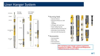 Running Tools
– Hydraulic Release
– Mechanical Release w/ Drill-
Down
Capability
– Lift Nipple with Junk Cover
– Packer Setting Dog Sub
– Hydraulic Release Running Tool
– Retrievable Cement Bushing
– Slick Joint with Releasing Sub
 Accessories
– Seal Assemblies
– Wiper Plugs
– Float equipment
– Casing Accessories
ATC maintains Liner Hanger systems equipment
Inventory for 2 Wells  Recognize and Respond to
Oilfield demands at short notice
Liner Hanger System
 