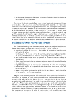138
Organización Panamericana de la Salud / Organización Mundial de la Salud
∙∙ estableciendo acuerdos que faciliten la coordinación de la atención de salud
dentro y entre organizaciones.
Un sistema de atención de salud que busca mejorar la atención de las condiciones
crónicas debe estar preparado para hacer cambios en la organización y ponerlos
en marcha mediante procesos de gestión de cambios. Los líderes principales deben
aceptar las mejoras a la atención de salud como un trabajo importante y traducirlas
en políticas y metas para aplicar estrategias eficaces, que incluyan incentivos para
reforzar los cambios sistémicos. Las organizaciones eficaces tratan de prevenir los
problemas de la atención de salud registrando los errores y analizándolos para generar
cambios para evitarlos en el futuro. Las fallas en la comunicación y coordinación de la
atención de salud deben prevenirse mediante acuerdos que faciliten la comunicación y
el flujo de información y de personas entre los gestores y los prestadores de servicios.
Diseño del sistema de prestación de servicios
Los cambios en este segundo elemento tienen el objetivo de asegurar una atención
de salud eficaz y eficiente y el autocuidado apoyado. Esto se logra con:
∙∙ una clara definición de funciones y distribución de tareas entre los miembros
del equipo de salud;
∙∙ la introducción de nuevas formas de atención, como la atención compartida
en grupo, atención continua, atención por pares y atención a distancia;
∙∙ la búsqueda de equilibrio entre la atención de la demanda espontánea y la
programada;
∙∙ el uso planificado de instrumentos para apoyar una atención de salud basada
en evidencia;
∙∙ la gestión de caso para las personas con condiciones de salud muy complejas;
∙∙ el monitoreo regular de las personas con condiciones crónicas de parte del
equipo de salud, y
∙∙ la atención de salud provista de acuerdo con las necesidades y la comprensión
de los usuarios y conforme a su cultura.
Mejorar la salud de las personas con condiciones crónicas requiere transformar
un sistema de atención de salud esencialmente reactivo, fragmentado y episódico,
que responde a las demandas por condiciones y eventos agudos, en un sistema
proactivo, integrado, continuo y centrado en la promoción y en el mantenimiento
de la salud. Tal cambio exige no solamente determinar que la atención de salud es
necesaria, sino definir funciones y tareas para garantizar que los usuarios tengan una
atención estructurada y planificada. Requiere también, un monitoreo estandarizado y
regular, para que los usuarios no queden abandonados al salir de la unidad de salud.
Las personas con condiciones de salud de mayor riesgo y más complejas necesitan
 