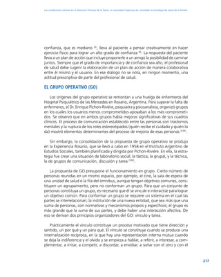 217
Las condiciones crónicas en la Atención Primaria de la Salud: La necesidad imperiosa de consolidar la estrategia de salud de la familia
confianza, que es mediano (4)
, lleva al paciente a pensar creativamente en hacer
ejercicio físico para lograr un alto grado de confianza (8)
. La respuesta del paciente
lleva a un plan de acción que incluye proponerle a un amigo la posibilidad de caminar
juntos. Siempre que el grado de importancia y de confianza sea alto, el profesional
de salud debe sugerir la elaboración de un plan de acción de manera colaborativa
entre él mismo y el usuario. En ese diálogo no se nota, en ningún momento, una
actitud prescriptiva de parte del profesional de salud.
El Grupo Operativo (GO)
Los orígenes del grupo operativo se remontan a una huelga de enfermeros del
Hospital Psiquiátrico de las Mercedes en Rosario, Argentina. Para superar la falta de
enfermeros, el Dr. Enrique Pichon-Rivière, psiquiatra y psicoanalista, organizó grupos
en los cuales los usuarios menos comprometidos apoyaban a los más comprometi-
dos. Se observó que en ambos grupos había mejoras significativas de sus cuadros
clínicos. El proceso de comunicación establecido entre las personas con trastornos
mentales y la ruptura de los roles estereotipados (quién recibe el cuidado y quién lo
da) mostró elementos determinantes del proceso de mejoría de esas personas (539)
.
Sin embargo, la consolidación de la propuesta de grupo operativo se produjo
en la Experiencia Rosario, que se llevó a cabo en 1958 en el Instituto Argentino de
Estudios Sociales, también planificada y dirigida por Pichon-Rivière. En ella, la estra-
tegia fue crear una situación de laboratorio social; la táctica, la grupal, y la técnica,
la de grupos de comunicación, discusión y tarea (539)
.
La propuesta de GO presupone el funcionamiento en grupo. Cierto número de
personas reunidas en un mismo espacio, por ejemplo, el cine, la sala de espera de
una unidad de salud o la fila del ómnibus, aunque tengan objetivos comunes, cons-
tituyen un agrupamiento, pero no conforman un grupo. Para que un conjunto de
personas constituya un grupo, es necesario que él se vincule e interactúe para lograr
un objetivo común. Para conformar un grupo se requiere un sistema en el cual las
partes se interrelacionan; la institución de una nueva entidad, que sea más que una
suma de personas, con normativas y mecanismos propios y específicos; el grupo es
más grande que la suma de sus partes, y debe haber una interacción afectiva. De
eso se derivan dos principios organizadores del GO: vínculo y tarea.
Prácticamente el vínculo constituye un proceso motivado que tiene dirección y
sentido, un por qué y un para qué. El vínculo se constituye cuando se produce una
internalización recíproca, en la que hay una representación interna mutua cuando
se deja la indiferencia y el olvido y se empieza a hablar, a referir, a interesar, a com-
plementar, a irritar, a competir, a discordar, a envidiar, a soñar con el otro y con el
 