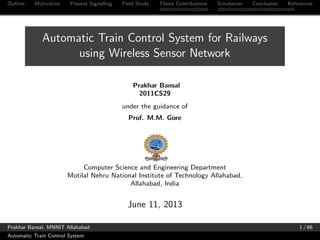 Outline Motivation Present Signalling Field Study Thesis Contributions Simulation Conclusion References
Automatic Train Control System for Railways
using Wireless Sensor Network
Prakhar Bansal
2011CS29
under the guidance of
Prof. M.M. Gore
Computer Science and Engineering Department
Motilal Nehru National Institute of Technology Allahabad,
Allahabad, India
June 11, 2013
Prakhar Bansal, MNNIT Allahabad 1 / 66
Automatic Train Control System
 