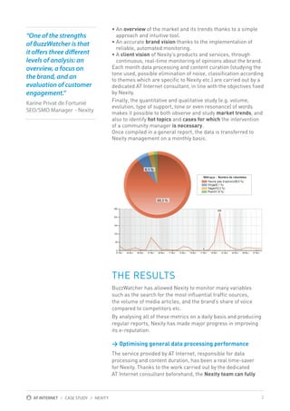 “One of the strengths
of BuzzWatcher is that
it offers three different
levels of analysis: an
overview, a focus on
the brand, and an
evaluation of customer
engagement.”
Karine Privat de Fortunié
SEO/SMO Manager - Nexity

• An overview of the market and its trends thanks to a simple
approach and intuitive tool.
• An accurate brand vision thanks to the implementation of
reliable, automated monitoring.
• A client vision of Nexity’s products and services, through
continuous, real-time monitoring of opinions about the brand.
Each month data processing and content curation (studying the
tone used, possible elimination of noise, classification according
to themes which are specific to Nexity etc.) are carried out by a
dedicated AT Internet consultant, in line with the objectives fixed
by Nexity.
Finally, the quantitative and qualitative study (e.g. volume,
evolution, type of support, tone or even resonance) of words
makes it possible to both observe and study market trends, and
also to identify hot topics and cases for which the intervention
of a community manager is necessary.
Once compiled in a general report, the data is transferred to
Nexity management on a monthly basis.

THE RESULTS
BuzzWatcher has allowed Nexity to monitor many variables
such as the search for the most influential traffic sources,
the volume of media articles, and the brand’s share of voice
compared to competitors etc.
By analysing all of these metrics on a daily basis and producing
regular reports, Nexity has made major progress in improving
its e-reputation.

  ptimising general data processing performance
O
The service provided by AT Internet, responsible for data
processing and content duration, has been a real time-saver
for Nexity. Thanks to the work carried out by the dedicated
AT Internet consultant beforehand, the Nexity team can fully

AT INTERNET / CASE STUDY / NEXITY

3

 