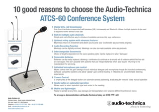 10 good reasons to choose the Audio-Technica
                    ATCS-60 Conference System
                                                               1 Digital Infra-red transmission
                                                                 Free from interference associated with wireless LAN, microwaves and Bluetooth. Allows multiple systems to be used
                                                                 in adjacent rooms without cross talk
                                                               2 Built in multiple audio channels
                                                                 Simple and cost effective way to introduce translation services into your conference
Interchangeable Goosenecks
                                                               3 Optional voting system with advanced features
                                                                 Maximises return on investment and allows you to grow your functionality as your needs progress
                                                               4 Audio Recording Function
                                                                 Meetings can be digitally archived. Meetings can also be made available online as podcasts
                                                               5 Interchangeable Goosenecks
Digital Infra-red transmission
                                                                 Choice of lengths dependent on the users speaking style. Can be replaced in situ if damaged
                                                               6 Removable batteries
                                                                 Batteries can be easily replaced, allowing a conference to continue on a second set of batteries whilst the first set
                                                                 are recharged. This isn’t possible with systems that use integral batteries which also require returning to the
                                                                 manufacturer for servicing.
Removable batteries                                            7 Individual microphone gain control
                                                                 Allows control over the gain settings of each individual delegate unit microphone through the included conferencing
                                                                 software. Competitor systems only allow “global” gain control resulting in inflexible and uncomfortable listening
                                                                 experiences.
                                                               8 Camera Control
                                                                 A simple press of the delegate button can automate camera positioning, eradicating the need for costly manual operation
                                                               9 Single button or automated operation
                                                                 Allows users to select operation type best suited to the meeting
                                                              10 Mobile and lightweight
                                                                 Ready to operate at any time, easy storage and transportation even between different conference rooms

                                                                 To arrange a demonstration call Audio-Technica today on 0113 277 1441.
Audio-Technica Ltd
Technica House - Royal London Industrial Estate
Old Lane, Leeds LS11 8AG England
Telephone + 44 (0) 113 277 1441 - Fax + 44 (0) 113 270 4836
Email : sales@audio-technica.co.uk
www.audio-technica.com
 