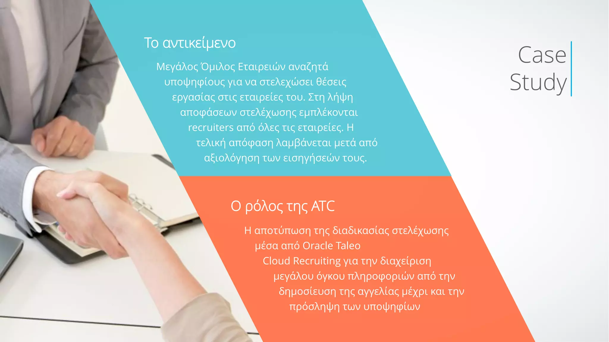 Μεγάλος Όμιλος Εταιρειών αναζητά
υποψηφίους για να στελεχώσει θέσεις
εργασίας στις εταιρείες του. Στη λήψη
αποφάσεων στελέχωσης εμπλέκονται
recruiters από όλες τις εταιρείες. Η
τελική απόφαση λαμβάνεται μετά από
αξιολόγηση των εισηγήσεών τους.
To αντικείμενο
Ο ρόλος της ΑΤC
Η αποτύπωση της διαδικασίας στελέχωσης
μέσα από Oracle Taleo
Cloud Recruiting για την διαχείριση
μεγάλου όγκου πληροφοριών από την
δημοσίευση της αγγελίας μέχρι και την
πρόσληψη των υποψηφίων
Case
Study
 