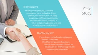 Μεγάλος Όμιλος Εταιρειών αναζητά
υποψηφίους για να στελεχώσει θέσεις
εργασίας στις εταιρείες του. Στη λήψη
αποφάσεων στελέχωσης εμπλέκονται
recruiters από όλες τις εταιρείες. Η
τελική απόφαση λαμβάνεται μετά από
αξιολόγηση των εισηγήσεών τους.
To αντικείμενο
Ο ρόλος της ΑΤC
Η αποτύπωση της διαδικασίας στελέχωσης
μέσα από Oracle Taleo
Cloud Recruiting για την διαχείριση
μεγάλου όγκου πληροφοριών από την
δημοσίευση της αγγελίας μέχρι και την
πρόσληψη των υποψηφίων
Case
Study
 