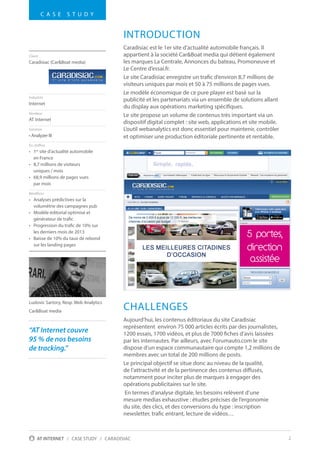 2AT INTERNET / CASE STUDY / CARADISIAC
INTRODUCTION
Caradisiac est le 1er site d’actualité automobile français. Il
appartient à la société Car&Boat media qui détient également
les marques La Centrale, Annonces du bateau, Promoneuve et
Le Centre d’essai.fr.
Le site Caradisiac enregistre un trafic d’environ 8,7 millions de
visiteurs uniques par mois et 50 à 75 millions de pages vues.
Le modèle économique de ce pure player est basé sur la
publicité et les partenariats via un ensemble de solutions allant
du display aux opérations marketing spécifiques.
Le site propose un volume de contenus très important via un
dispositif digital complet : site web, applications et site mobile.
L’outil webanalytics est donc essentiel pour maintenir, contrôler
et optimiser une production éditoriale pertinente et rentable.
CHALLENGES
Aujourd’hui, les contenus éditoriaux du site Caradisiac
représentent environ 75 000 articles écrits par des journalistes,
1200 essais, 1700 vidéos, et plus de 7000 fiches d’avis laissées
par les internautes. Par ailleurs, avec Forumauto.com le site
dispose d’un espace communautaire qui compte 1,2 millions de
membres avec un total de 200 millions de posts.
Le principal objectif se situe donc au niveau de la qualité,
de l’attractivité et de la pertinence des contenus diffusés,
notamment pour inciter plus de marques à engager des
opérations publicitaires sur le site.
En termes d’analyse digitale, les besoins relèvent d’une
mesure medias exhaustive : études précises de l’ergonomie
du site, des clics, et des conversions du type : inscription
newsletter, trafic entrant, lecture de vidéos…
Client
Caradisiac (Car&Boat media)
Industrie
Internet
Vendeur
AT Internet
Solution
• Analyzer III
En chiffres
•	 1er
site d’actualité automobile
en France
•	 8,7 millions de visiteurs
uniques / mois
•	 68,9 millions de pages vues
par mois
Bénéfices
•	 Analyses prédictives sur la
volumétrie des campagnes pub
•	 Modèle éditorial optimisé et
générateur de trafic
•	 Progression du trafic de 10% sur
les derniers mois de 2013
•	 Baisse de 10% du taux de rebond
sur les landing pages
C A S E S T U D Y
1 e r
s i t e d ' i n f o a u t o m o b i l e
“AT Internet couvre
95 % de nos besoins
de tracking.”
Ludovic Sartory, Resp. Web Analytics
Car&Boat media
 