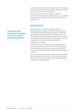 4AT INTERNET / CASE STUDY / CARADISIAC
caractéristiques et indicateurs de chaque article : thématiques,
formats, types de contenus (chaud/froid), analyses de longue
traine, parts d’audience selon la période, …
Au final, ces informations permettent de réaliser des
projections (formats plébiscités, efforts à fournir,…) et d’établir
des scénarios de budgets (coûts à investir/article, recettes
publicitaires,…).
RESULTATS
Dans les faits, et sur la base des analyses évoquées
précédemment, les équipes Caradisiac ont mis en place un
correctif de l’orientation éditoriale, impliquant notamment
un changement dans la répartition de création du contenu
(thématique et longueur des textes en particulier). Grace à ce
recentrage rédactionnel, le trafic du site a progressé de 10%
(page vues) sur les derniers mois de l’année 2013.
Ludovic Sartory explique :
« AT Internet nous a permis de construire des hypothèses
avec de vrais chiffres. Grâce à l’outil, nous avons pu imaginer
le scénario le plus avancé, et nous savions si le projet était
réaliste. Cela nous a aussi évité de piloter notre site uniquement
à l’instinct. »
Parmi les autres résultats marquants obtenus via la solution AT
Internet, Ludovic Sartory déclare : « Nous avons réussi à faire
baisser de 10% le taux de rebond de certaines landing pages
importantes en termes de SEO ».
“Le trafic du site a
progressé de 10% (page
vues) sur les derniers
mois de l’année 2013.”
 
