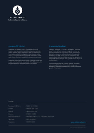 Bordeaux (HQ)/Paris		 +33 (0)1 56 54 14 30
London		 +44 (0)20 3178 5356
Madrid		 +34 (0)911 105 829
Moscow		 +7 903 144 96 93
München/Hamburg		 +49 (0) 89/ 32 49 27-0 / +49 (0) 40/ 35 08 5-180
São Paulo		 +55 11 3192 3991
Singapore		 +65 6295 60 53
À propos d’AT Internet
AT Internet est un acteur majeur du Digital Analytics. Ses
solutions et services décisionnels délivrent aux entreprises une
analyse intégrale de leur performance et de leur présence sur
l’ensemble des plateformes digitales : web, mobile et médias
sociaux. La puissance des technologies AT Internet et la qualité
de sa relation client sont aujourd’hui mondialement reconnus.
AT Internet compte plus de 3500 clients à travers le monde dans
tous les secteurs d’activité. Avec plus de 170 collaborateurs, elle
est présente dans 20 pays via ses filiales et partenaires.
À propos de Caradisiac
Caradisiac appartient à la société CarBoatMedia, spécialiste
dans l’univers de l’automobile et de la petite annonce qui
possède également les marques La Centrale, Annonces du
bateau, Promoneuve et Le Centre d’essai.fr. CarBoatMedia
est détenue par SPIR, groupe Français, acteur global de la
communication de proximité. Spir regroupe des opérations et
des portefeuilles de marques dans 5 pays et dispose de plus de
3000 employés.
Les principales activités de SPIR sont : internet, pré-presse,
imprimeries, distribution d’imprimés, de colis, presse
thématique et généraliste d’annonces et presse quotidienne
gratuite d’information.
Contact
www.atinternet.com
© 2014 AT Internet. DE.CL.3-000001090
Online Intelligence Solutions
 