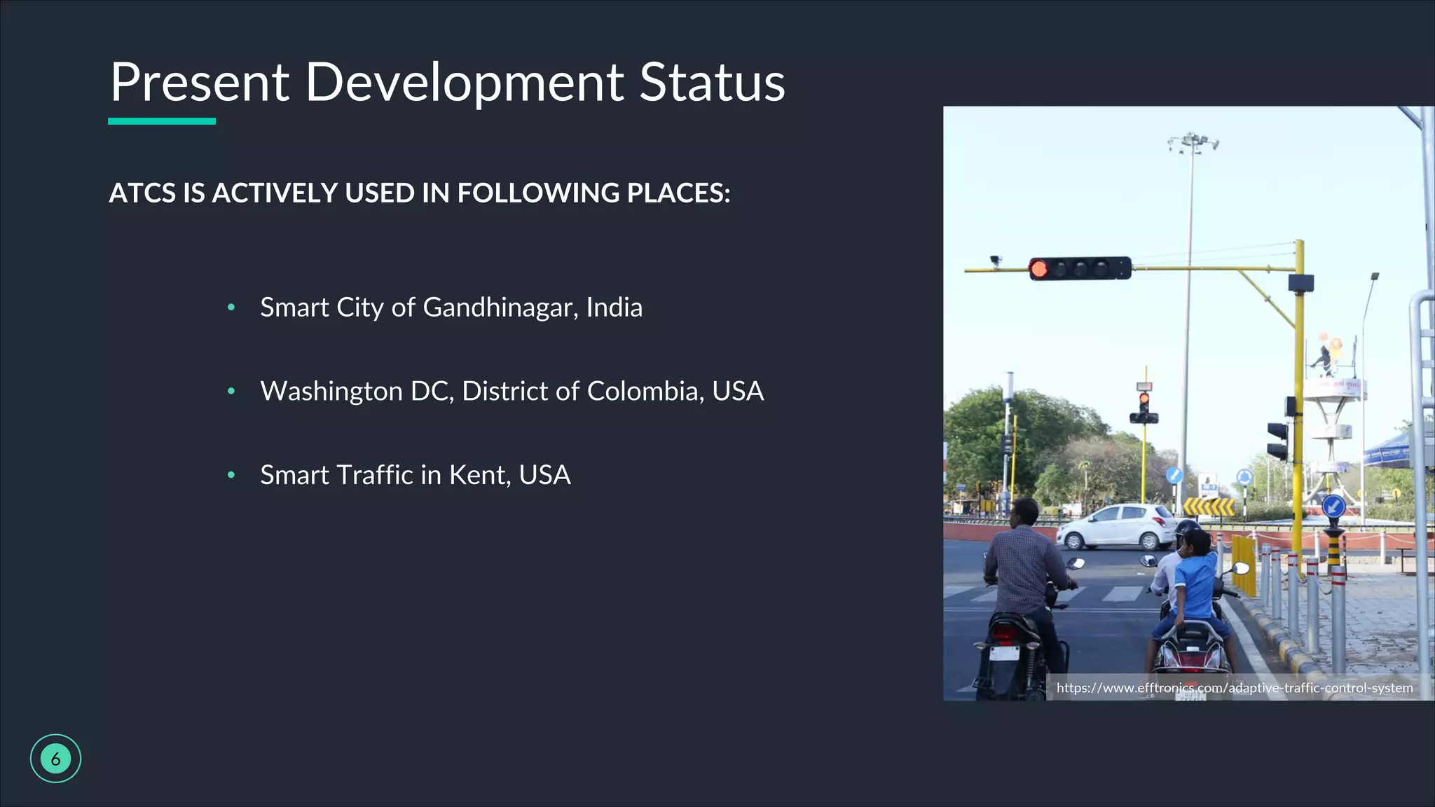 Present Development Status
6
ATCS IS ACTIVELY USED IN FOLLOWING PLACES:
• Smart City of Gandhinagar, India
• Washington DC, District of Colombia, USA
• Smart Traffic in Kent, USA
https://www.efftronics.com/adaptive-traffic-control-system
 