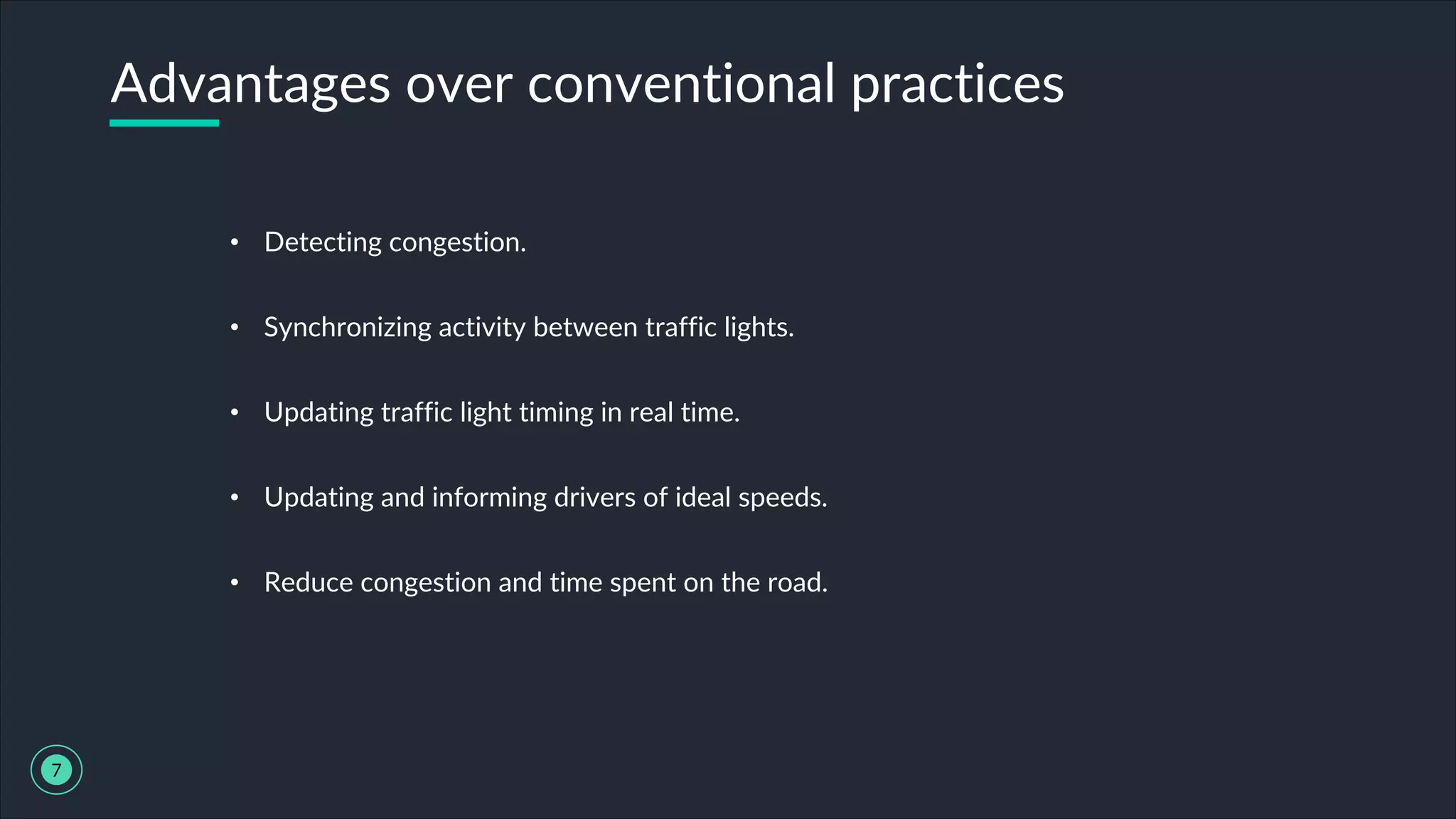 • Detecting congestion.
• Synchronizing activity between traffic lights.
• Updating traffic light timing in real time.
• Updating and informing drivers of ideal speeds.
• Reduce congestion and time spent on the road.
Advantages over conventional practices
7
 