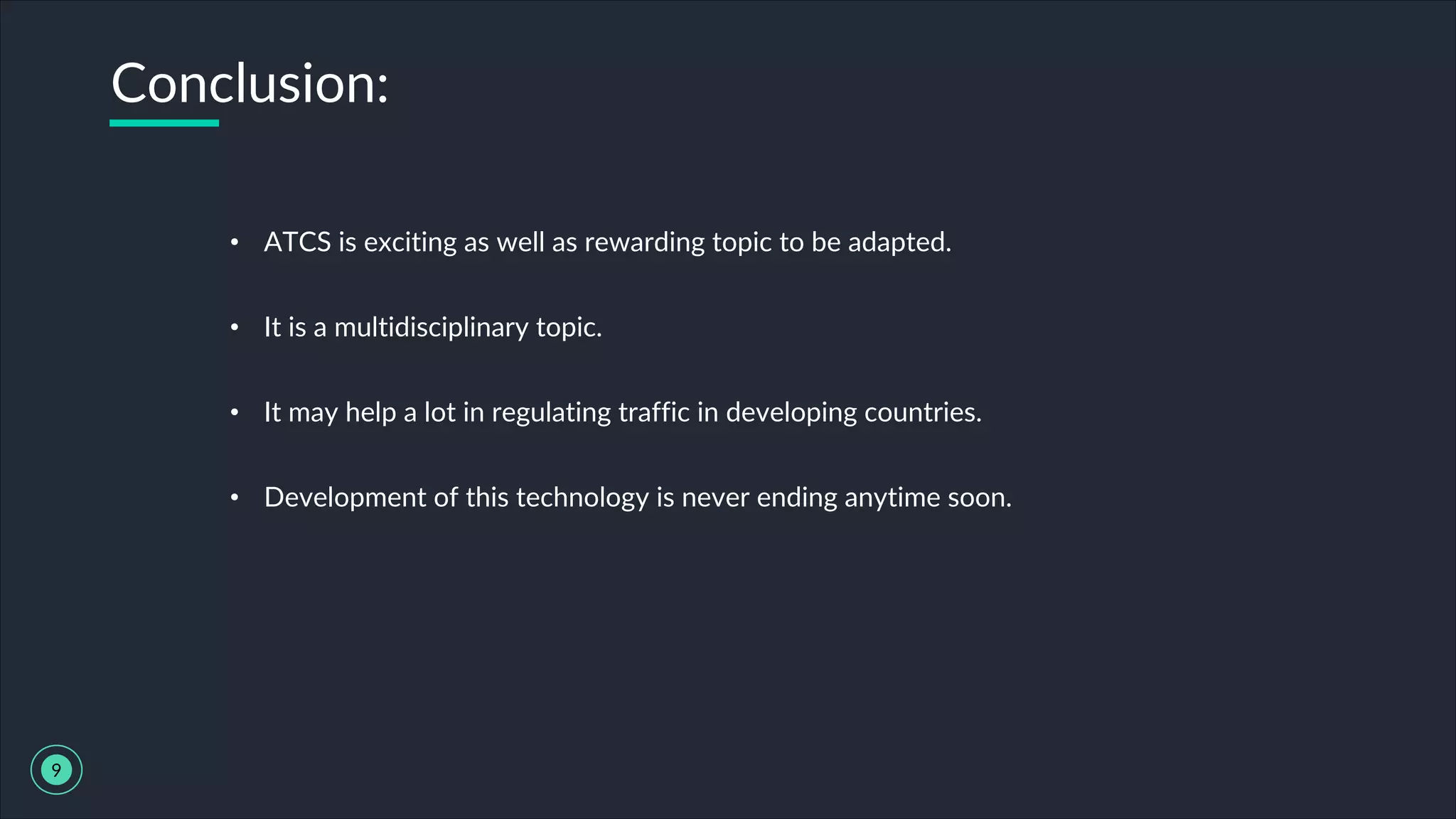 • ATCS is exciting as well as rewarding topic to be adapted.
• It is a multidisciplinary topic.
• It may help a lot in regulating traffic in developing countries.
• Development of this technology is never ending anytime soon.
Conclusion:
9
 