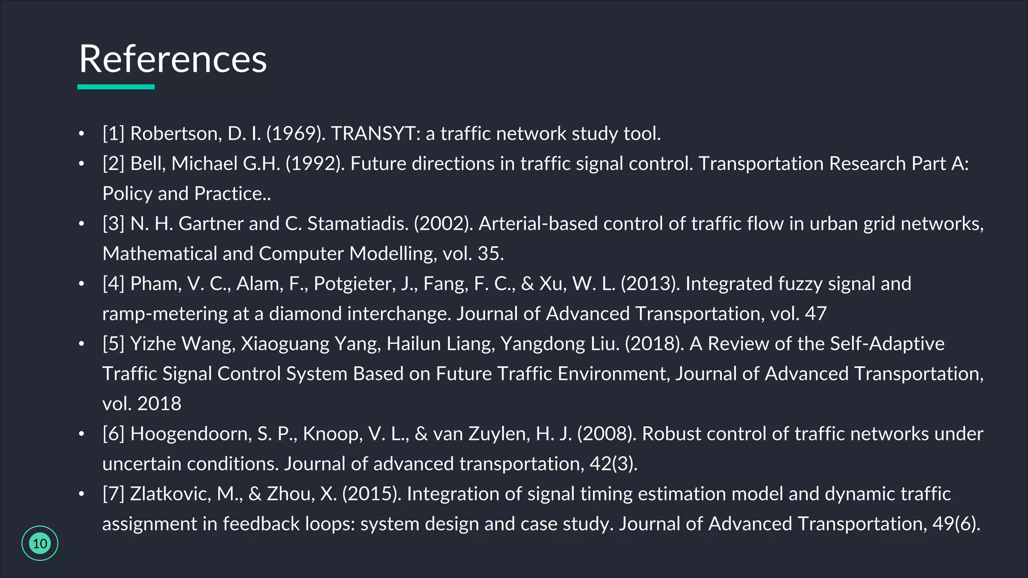 • [1] Robertson, D. I. (1969). TRANSYT: a traffic network study tool.
• [2] Bell, Michael G.H. (1992). Future directions in traffic signal control. Transportation Research Part A:
Policy and Practice..
• [3] N. H. Gartner and C. Stamatiadis. (2002). Arterial-based control of traffic flow in urban grid networks,
Mathematical and Computer Modelling, vol. 35.
• [4] Pham, V. C., Alam, F., Potgieter, J., Fang, F. C., & Xu, W. L. (2013). Integrated fuzzy signal and
ramp-metering at a diamond interchange. Journal of Advanced Transportation, vol. 47
• [5] Yizhe Wang, Xiaoguang Yang, Hailun Liang, Yangdong Liu. (2018). A Review of the Self-Adaptive
Traffic Signal Control System Based on Future Traffic Environment, Journal of Advanced Transportation,
vol. 2018
• [6] Hoogendoorn, S. P., Knoop, V. L., & van Zuylen, H. J. (2008). Robust control of traffic networks under
uncertain conditions. Journal of advanced transportation, 42(3).
• [7] Zlatkovic, M., & Zhou, X. (2015). Integration of signal timing estimation model and dynamic traffic
assignment in feedback loops: system design and case study. Journal of Advanced Transportation, 49(6).
References
10
 