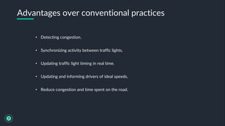 • Detecting congestion.
• Synchronizing activity between traffic lights.
• Updating traffic light timing in real time.
• Updating and informing drivers of ideal speeds.
• Reduce congestion and time spent on the road.
Advantages over conventional practices
7
 
