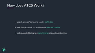• use of cameras/ sensors to acquire traffic data
• raw data processed to determine the vehicular clusters
• data evaluated to improve signal timings at a particular junction.
How does ATCS Work?
3
 