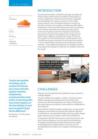 2AT INTERNET / CASE STUDY / SOUNDCLOUD
INTRODUCTION
SoundCloud est leader mondial du stockage et partage de
fichiers audio. Il offre à plusieurs millions d’internautes un
accès à sa plateforme et leur permet d’écouter, d’uploader
puis de partager des contenus sonores sur les médias
sociaux. Depuis 2 ans, l’entreprise berlinoise connait une
très forte croissance et enregistre actuellement 300 millions
d’utilisateurs. Face à des fortes hausses de trafic, SoundCloud
a très vite été confrontée aux limites des outils gratuits
de mesure d’audience web. Pour répondre à des besoins
plus avancés et pour l’accompagner dans l’analyse de ses
performances digitales, SoundCloud a choisi AT Internet.
Pour justifier ce choix, Ole Bahlmann, chef de produit chez
SoundCloud évoque notamment la puissance de la solution
– avec sa segmentation intuitive et ses analyses rich media
avancées – mais également l’expertise, les qualités humaines
et la capacité des équipes AT Internet à se mobiliser autour de
leur projet.
CHALLENGES
Détecter tous les potentiels de la plateforme pour orienter la
stratégie digitale.
Chez SoundCloud une équipe « Insight » est exclusivement
dédiée à l’analyse des performances online. Elle a pour
missions de collecter les données, les mettre en forme dans
des reportings puis les diffuser à l’ensemble des collaborateurs
de l’entreprise.
Darius Kilstein, Insight manager, explique que son plus grand
challenge est d’orienter le business dans la bonne direction
en détectant le vrai potentiel de chaque fonctionnalité, chaque
page, chaque zone ou chaque contenu de la plateforme.
En exploitant l’API d’AT Internet pour croiser les données web
avec d’autres indicateurs issus du système d’informations,
les équipes SoundCloud ont déjà réalisé plusieurs projets
de développement, d’optimisations et de tests qui ont
considérablement impacté leur stratégie marketing à long
terme.
Client
SoundCloud
Industrie
Internet
Vendeur
AT Internet
Solutions
• Analyzer III
• DataExplorer
C A S E S T U D Y
“En plus des qualités
intrinsèques de la
solution AT Internet,
nous avons senti des
équipes motivées,
compétentes,
connaissant bien notre
métier, et avec lesquelles
nous avons toujours un
très bon feeling. Ce sont
aussi ces points-là qui
font la différence.”
Ole Bahlmann, chef de produit,
SoundCloud
 
