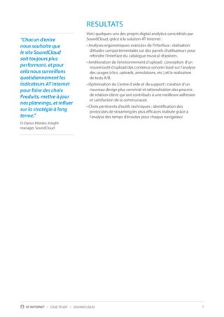 3AT INTERNET / CASE STUDY / SOUNDCLOUD
RESULTATS
Voici quelques-uns des projets digital analytics concrétisés par
SoundCloud, grâce à la solution AT Internet :
• Analyses ergonomiques avancées de l’interface : réalisation
d’études comportementales sur des panels d’utilisateurs pour
refondre l’interface du catalogue musical «Explore».
• Amélioration de l’environnement d’upload : conception d’un
nouvel outil d’upload des contenus sonores basé sur l’analyse
des usages (clics, uploads, annulations, etc.) et la réalisation
de tests A/B.
• Optimisation du Centre d’aide et de support : création d’un
nouveau design plus convivial et rationalisation des process
de relation client qui ont contribués à une meilleure adhésion
et satisfaction de la communauté.
• Choix pertinents d’outils techniques : identification des
protocoles de streaming les plus efficaces réalisée grâce à
l’analyse des temps d’écoutes pour chaque navigateur.
“Chacun d’entre
nous souhaite que
le site SoundCloud
soit toujours plus
performant, et pour
cela nous surveillons
quotidiennement les
indicateurs AT Internet
pour faire des choix
Produits, mettre à jour
nos plannings, et influer
sur la stratégie à long
terme.”
O-Darius Kilstein, Insight
manager SoundCloud
 