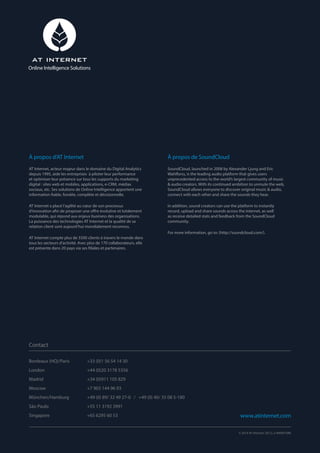 Bordeaux (HQ)/Paris		 +33 (0)1 56 54 14 30
London		 +44 (0)20 3178 5356
Madrid		 +34 (0)911 105 829
Moscow		 +7 903 144 96 93
München/Hamburg		 +49 (0) 89/ 32 49 27-0 / +49 (0) 40/ 35 08 5-180
São Paulo		 +55 11 3192 3991
Singapore		 +65 6295 60 53
À propos d’AT Internet
AT Internet, acteur majeur dans le domaine du Digital Analytics
depuis 1995, aide les entreprises à piloter leur performance
et optimiser leur présence sur tous les supports du marketing
digital : sites web et mobiles, applications, e-CRM, médias
sociaux, etc. Ses solutions de Online Intelligence apportent une
information fiable, fondée, complète et décisionnelle.
AT Internet a placé l’agilité au cœur de son processus
d’innovation afin de proposer une offre évolutive et totalement
modulable, qui répond aux enjeux business des organisations.
La puissance des technologies AT Internet et la qualité de sa
relation client sont aujourd’hui mondialement reconnus.
AT Internet compte plus de 3500 clients à travers le monde dans
tous les secteurs d’activité. Avec plus de 170 collaborateurs, elle
est présente dans 20 pays via ses filiales et partenaires.
À propos de SoundCloud
SoundCloud, launched in 2008 by Alexander Ljung and Eric
Wahlforss, is the leading audio platform that gives users
unprecedented access to the world’s largest community of music
 audio creators. With its continued ambition to unmute the web,
SoundCloud allows everyone to discover original music  audio,
connect with each other and share the sounds they hear.
In addition, sound creators can use the platform to instantly
record, upload and share sounds across the internet, as well
as receive detailed stats and feedback from the SoundCloud
community.
For more information, go to: (http://soundcloud.com/).
Contact
www.atinternet.com
© 2014 AT Internet. DE.CL.3-000001090
Online Intelligence Solutions
 