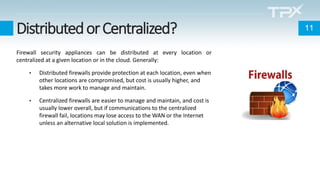 DistributedorCentralized?
Firewall security appliances can be distributed at every location or
centralized at a given location or in the cloud. Generally:
• Distributed firewalls provide protection at each location, even when
other locations are compromised, but cost is usually higher, and
takes more work to manage and maintain.
• Centralized firewalls are easier to manage and maintain, and cost is
usually lower overall, but if communications to the centralized
firewall fail, locations may lose access to the WAN or the Internet
unless an alternative local solution is implemented.
11
 