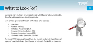 WhattoLookFor?
More and more malware is being delivered with SSL encryption, making SSL
Deep Packet Inspection an absolute necessity.
Look for next generation firewalls with critical UTM features:
• Anti-virus
• Content filtering
• Data Loss Prevention (DLP)
• Intrusion Detection System (IDS)
• Intrusion Protection System (IPS)
• SSL Deep Packet Inspection (SSL DPI)
The more UTM features a firewall has, the more it costs, but it’s still several
orders of magnitude lower than the cost of a breach. Think of it as insurance.
12
 