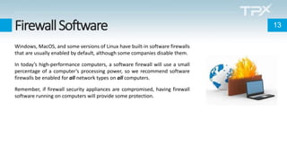FirewallSoftware
Windows, MacOS, and some versions of Linux have built-in software firewalls
that are usually enabled by default, although some companies disable them.
In today’s high-performance computers, a software firewall will use a small
percentage of a computer’s processing power, so we recommend software
firewalls be enabled for all network types on all computers.
Remember, if firewall security appliances are compromised, having firewall
software running on computers will provide some protection.
13
 