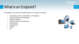 WhatisanEndpoint?
An endpoint is any Internet-capable device on a network, including:
• Computers (servers, workstations, and laptops)
• Security appliances and Routers
• Network switches
• Printers, plotters, and Scanners
• VOIP phones
• Smartphones
• Tablets
• Etc.
14
 