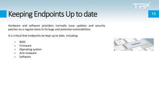 KeepingEndpointsUptodate
Hardware and software providers normally issue updates and security
patches on a regular basis to fix bugs and potential vulnerabilities.
It is critical that endpoints be kept up to date, including:
• BIOS
• Firmware
• Operating system
• Anti-malware
• Software
15
 
