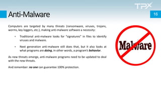 Anti-Malware
Computers are targeted by many threats (ransomware, viruses, trojans,
worms, key loggers, etc.), making anti-malware software a necessity:
• Traditional anti-malware looks for “signatures” in files to identify
viruses and malware.
• Next generation anti-malware still does that, but it also looks at
what programs are doing, in other words, a program’s behavior.
As new threats emerge, anti-malware programs need to be updated to deal
with the new threats.
And remember: no one can guarantee 100% protection.
16
 