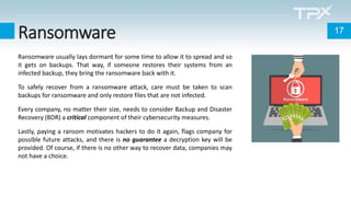 Ransomware 17
Ransomware usually lays dormant for some time to allow it to spread and so
it gets on backups. That way, if someone restores their systems from an
infected backup, they bring the ransomware back with it.
To safely recover from a ransomware attack, care must be taken to scan
backups for ransomware and only restore files that are not infected.
Every company, no matter their size, needs to consider Backup and Disaster
Recovery (BDR) a critical component of their cybersecurity measures.
Lastly, paying a ransom motivates hackers to do it again, flags company for
possible future attacks, and there is no guarantee a decryption key will be
provided. Of course, if there is no other way to recover data, companies may
not have a choice.
 