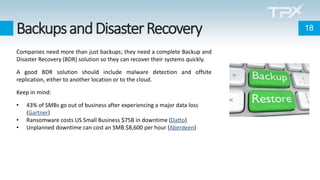 BackupsandDisasterRecovery
Companies need more than just backups; they need a complete Backup and
Disaster Recovery (BDR) solution so they can recover their systems quickly.
A good BDR solution should include malware detection and offsite
replication, either to another location or to the cloud.
Keep in mind:
• 43% of SMBs go out of business after experiencing a major data loss
(Gartner)
• Ransomware costs US Small Business $75B in downtime (Datto)
• Unplanned downtime can cost an SMB $8,600 per hour (Aberdeen)
18
 