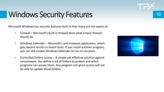 WindowsSecurityFeatures
Microsoft Windows has security features built-in that many are not aware of:
• Firewall – Microsoft’s built-in firewall does what a basic firewall
should do.
• Windows Defender – Microsoft’s anti-malware application, which
gets decent results in recent tests. If you install another program,
you can still enable Windows Defender to run on occasion.
• Controlled folders access – A simple yet effective solution against
ransomware. You define a list of folders to protect and which
programs can access them. Any program not given access will not
be able to update those folders.
19
 