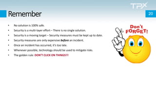 Remember
• No solution is 100% safe.
• Security is a multi-layer effort – There is no single solution.
• Security is a moving target – Security measures must be kept up to date.
• Security measures are only expensive before an incident.
• Once an incident has occurred, it’s too late.
• Whenever possible, technology should be used to mitigate risks.
• The golden rule: DON’T CLICK ON THINGS!!!
20
 